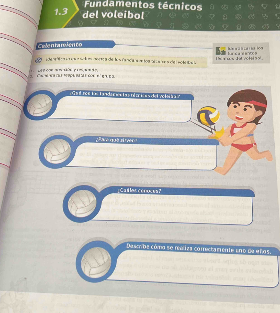 Fundamentos técnicos 
1.3 del voleibol 
Calentamiento 
K Identificarás los 
fundamentos 
of Identifica lo que sabes acerca de los fundamentos técnicos del voleibol. técnicos del voleibol. 
1. Lee con atención y responde. 
2. Comenta tus respuestas con el grupo. 
¿Qué son los fundamentos técnicos del voleibol? 
¿Para qué sirven? 
¿Cuáles conoces? 
Describe cómo se realiza correctamente uno de ellos.