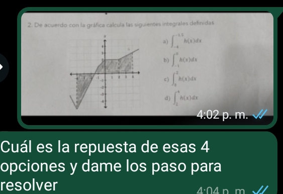 De acuerdo con la gráfica calcula las siguientes integrales definidas
.
a) ∈t _(-4)^(-1.5)h(x)dx
3
b) ∈t _(-1)^0h(x)dx
1
-1 z 1 4 c) ∈t _0^2h(x)dx
-1
4
4
d) ∈t _2^4h(x)dx
4:02 p. m.
Cuál es la repuesta de esas 4
opciones y dame los paso para
resolver 4 n m
A· ∩