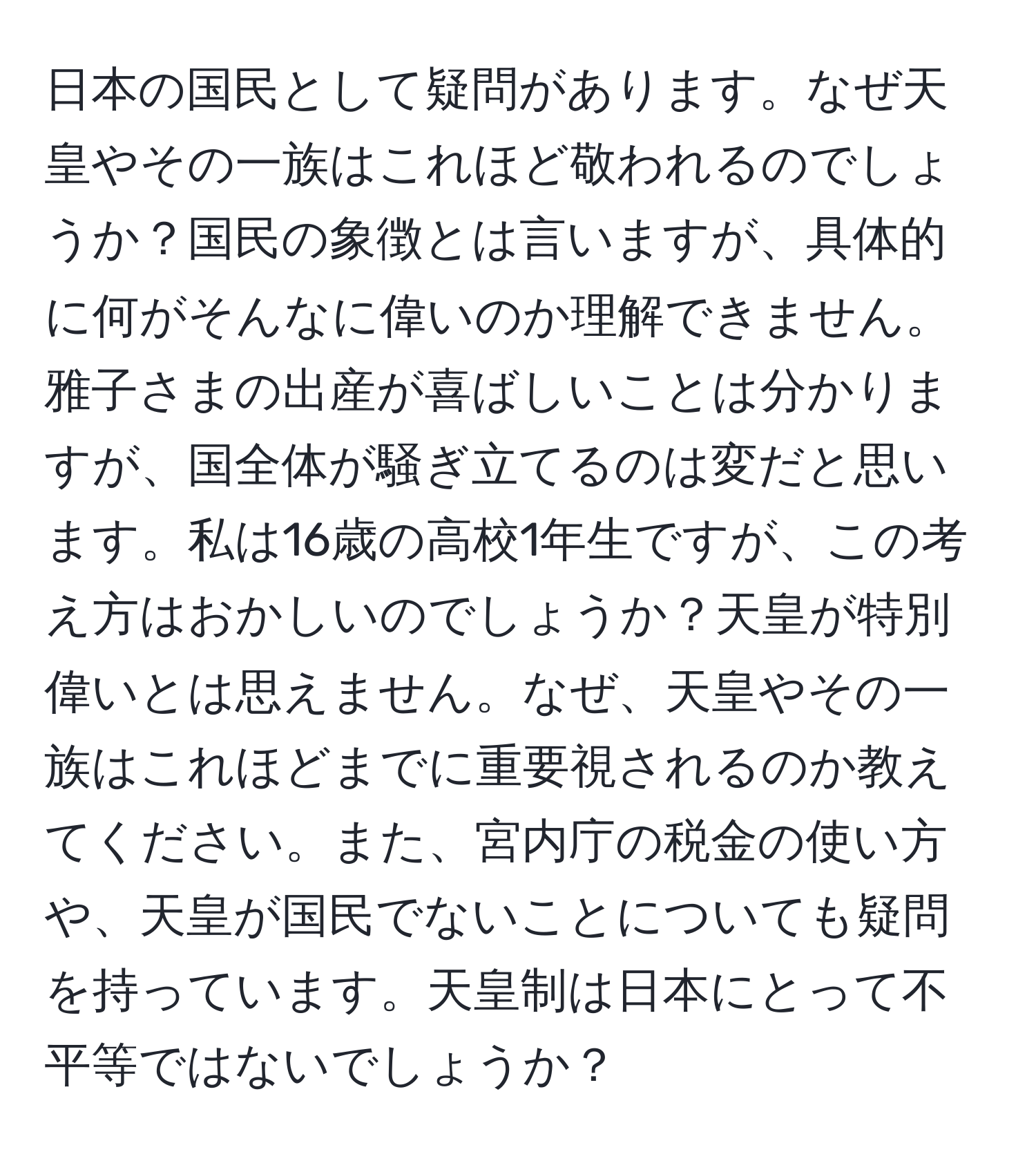 日本の国民として疑問があります。なぜ天皇やその一族はこれほど敬われるのでしょうか？国民の象徴とは言いますが、具体的に何がそんなに偉いのか理解できません。雅子さまの出産が喜ばしいことは分かりますが、国全体が騒ぎ立てるのは変だと思います。私は16歳の高校1年生ですが、この考え方はおかしいのでしょうか？天皇が特別偉いとは思えません。なぜ、天皇やその一族はこれほどまでに重要視されるのか教えてください。また、宮内庁の税金の使い方や、天皇が国民でないことについても疑問を持っています。天皇制は日本にとって不平等ではないでしょうか？