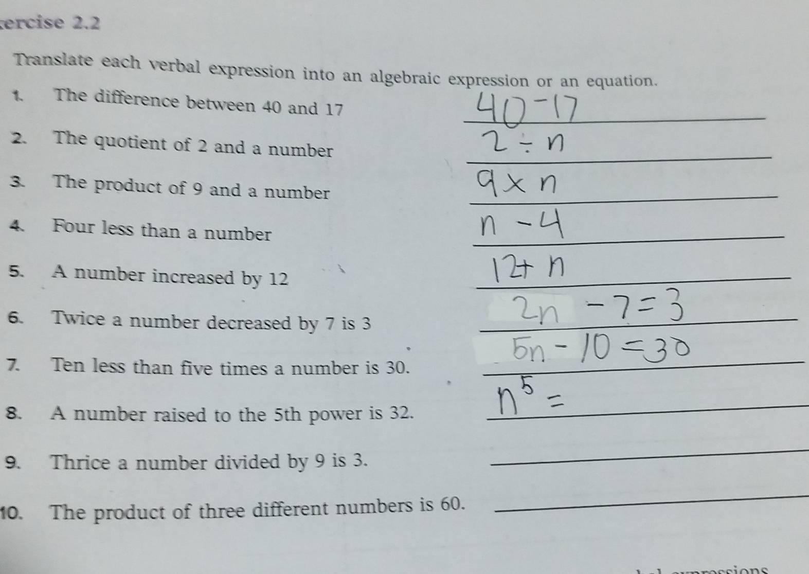 ercise 2.2 
Translate each verbal expression into an algebraic expression or an equation. 
_ 
1. The difference between 40 and 17
_ 
2. The quotient of 2 and a number 
3. The product of 9 and a number_ 
4. Four less than a number_ 
5. A number increased by 12
_ 
_ 
6. Twice a number decreased by 7 is 3
_ 
_ 
7. Ten less than five times a number is 30. 
_ 
8. A number raised to the 5th power is 32. 
_ 
9. Thrice a number divided by 9 is 3. 
_ 
10. The product of three different numbers is 60. 
_