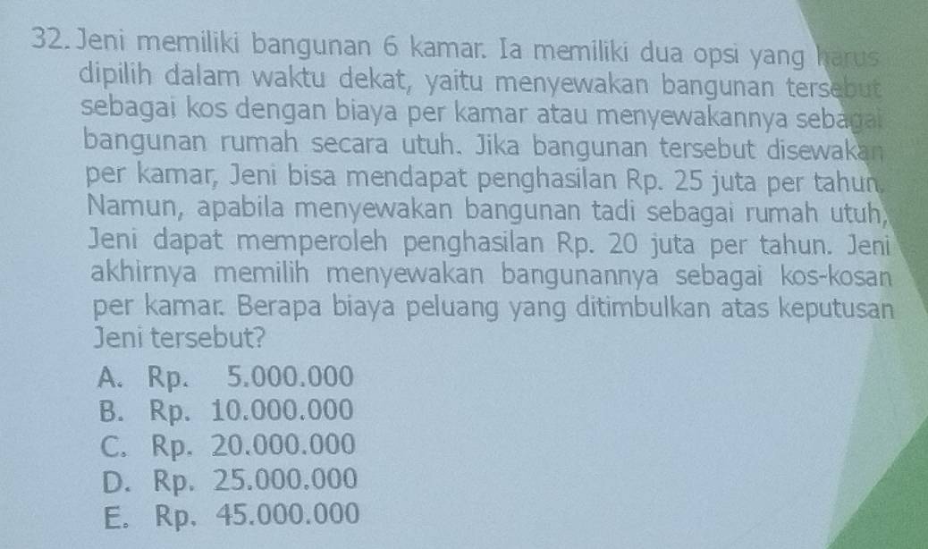 Jeni memiliki bangunan 6 kamar. Ia memiliki dua opsi yang harus
dipilih dalam waktu dekat, yaitu menyewakan bangunan tersebut
sebagai kos dengan biaya per kamar atau menyewakannya sebaga 
bangunan rumah secara utuh. Jika bangunan tersebut disewakan
per kamar, Jeni bisa mendapat penghasilan Rp. 25 juta per tahun.
Namun, apabila menyewakan bangunan tadi sebagai rumah utuh
Jeni dapat memperoleh penghasilan Rp. 20 juta per tahun. Jeni
akhirnya memilih menyewakan bangunannya sebagai kos-kosan
per kamar. Berapa biaya peluang yang ditimbulkan atas keputusan
Jeni tersebut?
A. Rp. 5.000.000
B. Rp. 10.000.000
C. Rp. 20.000.000
D. Rp. 25.000.000
E. Rp、45.000.000