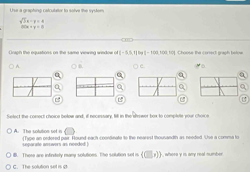 Use a graphing calculator to solve the system
sqrt(3)x-y=4
80x+y=8
Graph the equations on the same viewing window of [-5,5,1] by [-100,100,10] Choose the correct graph below.
A.
B.
C.
D.
Select the correct choice below and, if necessary, fill in the answer box to complete your choice.
A The solution set is
(Type an ordered pair. Round each coordinate to the nearest thousandth as needed. Use a comma to
separate answers as needed.)
B. There are infinitely many solutions. The solution set is  (□ ,y) , where y is any real number
C. The solution set is ø