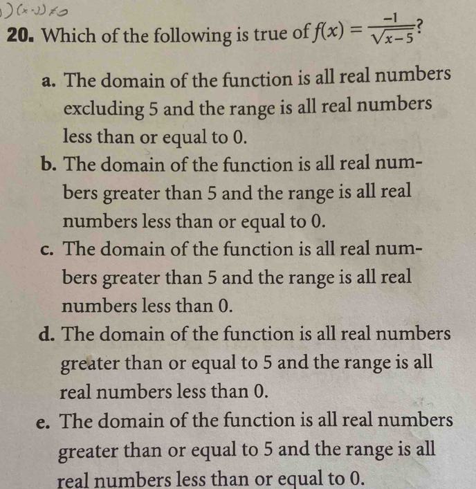 Which of the following is true of f(x)= (-1)/sqrt(x-5)  ?
a. The domain of the function is all real numbers
excluding 5 and the range is all real numbers
less than or equal to 0.
b. The domain of the function is all real num-
bers greater than 5 and the range is all real
numbers less than or equal to 0.
c. The domain of the function is all real num-
bers greater than 5 and the range is all real
numbers less than 0.
d. The domain of the function is all real numbers
greater than or equal to 5 and the range is all
real numbers less than 0.
e. The domain of the function is all real numbers
greater than or equal to 5 and the range is all
real numbers less than or equal to 0.