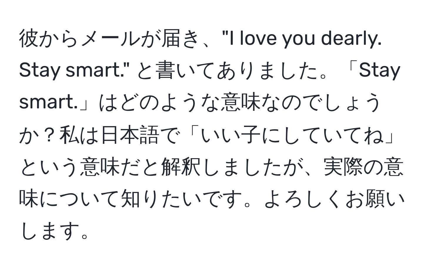 彼からメールが届き、"I love you dearly. Stay smart." と書いてありました。「Stay smart.」はどのような意味なのでしょうか？私は日本語で「いい子にしていてね」という意味だと解釈しましたが、実際の意味について知りたいです。よろしくお願いします。