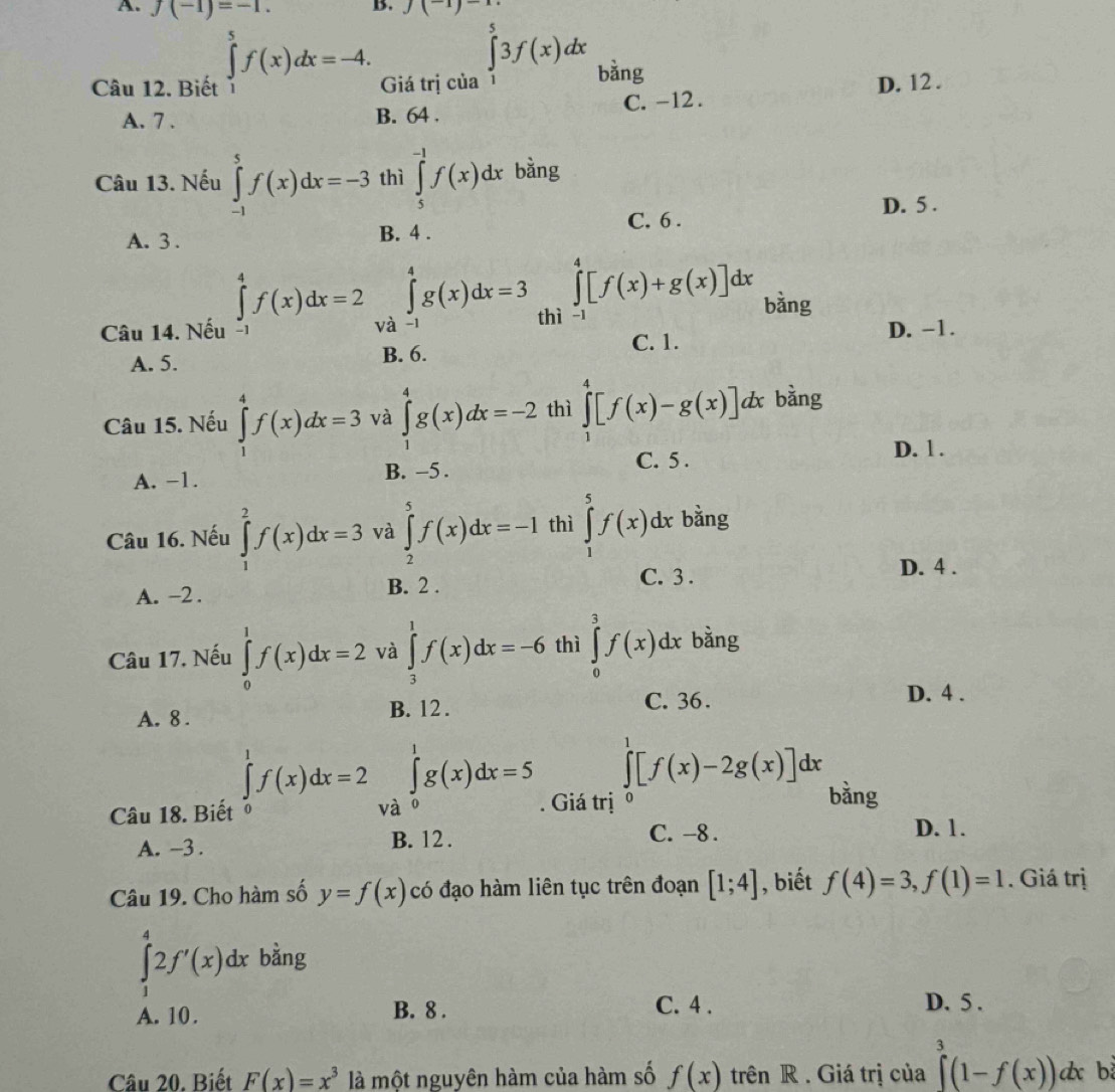 f(-1)=-1. B. (^-1)^-1
Câu 12. Biết ∈tlimits _1^(5f(x)dx=-4. Giá trị của ∈tlimits _1^53f(x)dx bằng
D. 12 .
A. 7 . B. 64 . C. -12 .
Câu 13. Nếu ∈tlimits _(-1)^5f(x)dx=-3 thì ∈tlimits _5^(-1)f(x)dx bằng
D. 5 .
C. 6 .
A. 3 . B. 4 .
Câu 14. Nếu ∈tlimits _(-1)^4f(x)dx=2 và ∈tlimits _(-1)^4g(x)dx=3 thì ∈tlimits _(-1)^4[f(x)+g(x)]dx bàng
D. −1.
A. 5. B. 6.
C. 1.
Câu 15. Nếu ∈tlimits _1^4f(x)dx=3 và ∈tlimits _1^4g(x)dx=-2 thì ∈tlimits _1^4[f(x)-g(x)]dx bằng
D. 1 .
A. -1. B. -5 .
C. 5 .
Câu 16. Nếu ∈tlimits _1^2f(x)dx=3 và ∈tlimits _2^5f(x)dx=-1 thì ∈tlimits _1^5f(x)dx bằng
A. -2 . B. 2 .
C. 3 .
D. 4 .
Câu 17. Nếu ∈tlimits _0^1f(x)dx=2 và ∈tlimits _3^1f(x)dx=-6 thì ∈tlimits _0^3f(x)dx bằng
A. 8 . B. 12 .
C. 36. D. 4 .
∈tlimits _0^1f(x)dx=2
∈tlimits _0^1[f(x)-2g(x)]dx bàng
Câu 18. Biết và ∈tlimits _0^1g(x)dx=5. Giá trị
A. -3 . B. 12 .
C. -8 . D. 1.
Câu 19. Cho hàm số y=f(x) có đạo hàm liên tục trên đoạn [1;4] , biết f(4)=3,f(1)=1. Giá trị
∈tlimits _1^42f'(x)dx bằng
A. 10. B. 8 .
C. 4 . D. 5 .
Câu 20. Biết F(x)=x^3) là một nguyên hàm của hàm số f(x) trên R . Giá trị của ∈tlimits _0^3(1-f(x))dx b