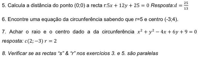 Calcula a distância do ponto (0;0) a recta r:5x+12y+25=0 Resposta: d= 25/13 
6. Encontre uma equação da circunferência sabendo que r=5 e centro (-3;4). 
7. Achar o raio e o centro dado a da circunferência x^2+y^2-4x+6y+9=0
resposta: c(2;-3)r=2
8. Verificar se as rectas “s” & “r” nos exercícios 3. e 5. são paralelas