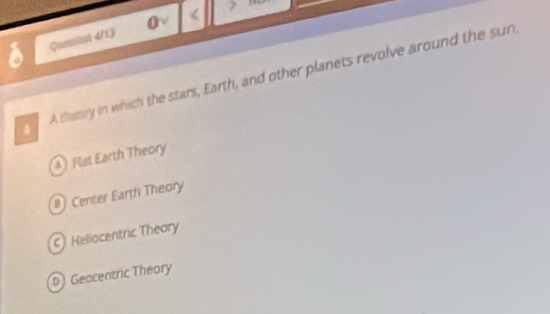 Quession 4/13 0 <
4 A theory in which the stars, Earth, and other planets revolve around the sun
Flat Earth Theory
#) Center Earth Theory
c) Heliocentric Theory
D) Geacentric Theory