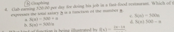 Graphing
4. Gab earning 520.00 per day for doing his job in a fast-food restaurant. Which of t
expresses the total salary_ is a function of the number n.
a. S(n)=500+n c. S(n)=500n
d.
b. S(n)=500in S(n)500-n
-4^- fnction is beine illustrated by f(x)=frac 2x-14
