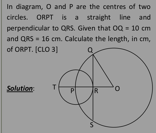 In diagram, O and P are the centres of two 
circles. ORPT is a straight line and 
perpendicular to QRS. Given that OQ=10cm
and QRS=16cm. Calculate the length, in cm, 
of ORPT. [CLO 
Solution: