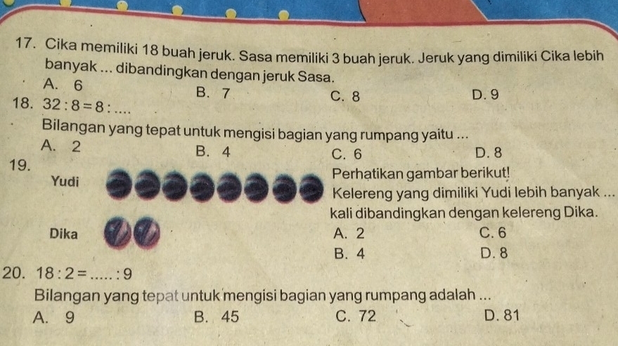 Cika memiliki 18 buah jeruk. Sasa memiliki 3 buah jeruk. Jeruk yang dimiliki Cika lebih
banyak ... dibandingkan dengan jeruk Sasa.
A. 6 B. 7
18. 32:8=8:...
C. 8 D. 9
Bilangan yang tepat untuk mengisi bagian yang rumpang yaitu ...
A. 2 B. 4
19. C. 6 D. 8
Yudi Perhatikan gambar berikut!
Kelereng yang dimiliki Yudi lebih banyak ...
kali dibandingkan dengan kelereng Dika.
Dika A. 2 C. 6
B. 4 D. 8
20. 18:2=...:9
Bilangan yang tepat untuk mengisi bagian yang rumpang adalah ...
A. 9 B. 45 C. 72 D. 81