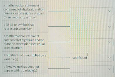 a mathematical statement
composed of algebraic and/or
numeric expressions set apart
by an inequality symbol
a letter or symbol that
represents a number
a mathematical statement
composed of algebraic and/or
numeric expressions set equal
to each other
a number that is multiplied by a
variable(s) coefficient
a fixed value that does not
appear with a variable(s)