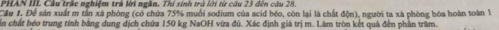 PHAN III. Câu trăc nghiệm trả lời ngăn. Thí sinh trả lời từ câu 23 đến câu 28. 
Câu 1. Để sản xuất m tấn xà phòng (có chứa 75% muối sodium của acid béo, còn lại là chất độn), người ta xà phòng hóa hoàn toàn I 
ấn chất béo trung tính bằng dung dịch chứa 150 kg NaOH vừa đủ. Xác định giá trị m. Làm tròn kết quả đến phần trăm.