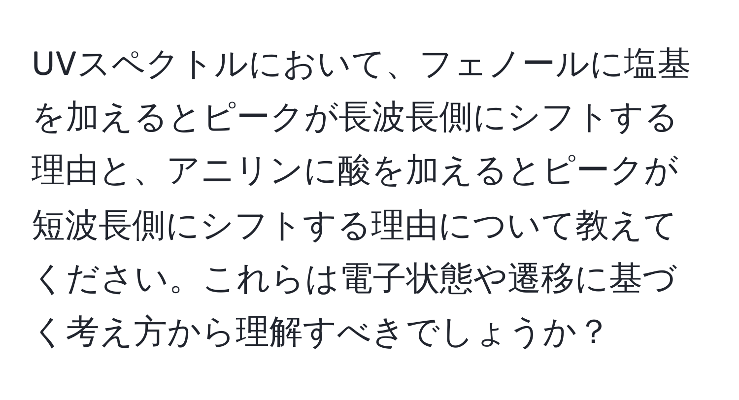 UVスペクトルにおいて、フェノールに塩基を加えるとピークが長波長側にシフトする理由と、アニリンに酸を加えるとピークが短波長側にシフトする理由について教えてください。これらは電子状態や遷移に基づく考え方から理解すべきでしょうか？