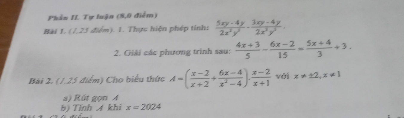 Phần II. Tự luận (8,0 điểm) 
Bài 1. (1,25 điểm). 1. Thực hiện phép tính:  (5xy-4y)/2x^2y^3 ·  (3xy-4y)/2x^2y^3 . 
2. Giải các phương trình sau:  (4x+3)/5 - (6x-2)/15 = (5x+4)/3 +3. 
Bài 2. (1,25 điểm) Cho biểu thức A=( (x-2)/x+2 + (6x-4)/x^2-4 ).  (x-2)/x+1  với x!= ± 2, x!= 1
a) Rút gọn A 
b) Tính A khi x=2024