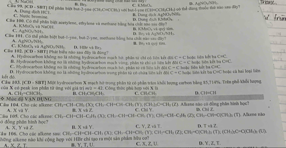 A. NaOH, B. Br₂.  a c   t  i e ne bang chất hào sau day
C. KMnO_4.
D. AgNO_3/NH_3.
Câu 99. [CD - SBT] Để phân biệt but-2-yne (CH_3Cequiv CCH_3) với out-1 -yne (CHequiv CCH_2CH_3) có thể dùng thuốc thử nào sau đây?
A. Dung dịch HC1.
C. Nước bromine. B. Dung dịch AgNO_3/NH_3.
D. Dung dịch KMnO₄.
Câu 100. Có thể phân biệt acetylene, ethylene và methane bằng hóa chất nào sau đây?
A. KMnO_4 và NaOH.
C. AgNO_3/NH_3.
B. KMnO_4 và quỷ tím.
D. Br_2 và AgNO_3/NH_3.
Câu 101. Có thể phân biệt but-1-yne, but-2-yne, methane bằng hóa chất nào sau đây?
A. AgNO_3/NH_3. và quỷ tím.
B. Br_2
C. KMnO_4 và AgNO_3/NH_3. D. HBr và Br
Câu 102. |CD-SBT| Phát biểu nào sau đây là đúng?
A. Hydrocarbon không no là những hydrocarbon mạch hở, phân tử chỉ có liên kết đôi C=C
B. Hydrocarbon không no là những hydrocarbon mạch vòng, phân tử chỉ có liên kết đôi C=C hoặc liên kết ba Cequiv C.
C. Hydrocarbon không no là những hydrocarbon mạch hớ, phân tử có liên kết đôi C=C hoặc liên kết ba Cequiv C.
Cequiv C.
D. Hydrocarbon không no là những hydrocarbon trong phần tử có chứa liên kết đôi C=C hoặc liên kết ba hoặc liên kết ba Cequiv C hoặc cả hai loại liên
kết đó.
Câu 103. [CD - SBT] Một hydrocarbon X mạch hở trong phân tử có phần trăm khối lượng carbon bằng 85,714%. Trên phổ khối lượng
của X có peak ion phân tử ứng với giá trị m/z=42. Công thức phù hợp với X là
A. CH_2=CHCH_3. B. CH_3CH_2CH_3. C. CH_3CH_3
D. CHequiv CH
* Mức độ VậN DUNG
Câu 104. Cho các alkene: CH_2=CH-CH_3(X);CH_3-CH=CH-CH_3(Y);(CH_3)_2C=CH_2(Z). Alkene nào có đồng phân hình học?
A. X và Y. B. X và Z. C. Chi Y. D. ChiZ.
Câu 105. Cho các alkene: CH_3-CH=CH-C_2H_5(X);CH_3-CH=CH-CH_3(Y);CH_2=CH-C_2H_5(Z);CH_3-CH=C(CH_3); 2 (T). Alkene nào
ó đồng phân hình học?
A. X, Y và Z. B. X và Y. C. Y.ZvaT. D. T và Z.
Tâu 106. Cho các alkene sau: CH_3-CH=CH-CH_3(X);CH_3-CH=CH_2(Y);CH_2=CH_2(Z);CH_2=C(CH_3)_2(T);(CH_3)_2C=C(CH_3)_2(U).
Thững alkene nào khi cộng hợp với HBr chỉ tạo ra một sản phẩm hữu cơ?
A. X、Z、T. B. Y, T, U. C. X, Z, U. D. Y, Z, T.