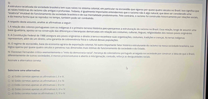 A estrutura racializada da sociedade brasileira tem suas raízes no sistema colonial, em particular na escravidão que vigorou por quase quatro séculos no Brasil. Isso significa que
as raizes históricas do racismo são antigas e profundas. Todavia, é igualmente importante entendermos que o racismo não é algo natural, que deve ser considerado uma
'essência'' imutável do funcionamento da sociedade brasileira e de sua mentalidade predominante. Pelo contrário, o racismo foi construído historicamente por relações sociais
e da mesma forma que se reproduz no tempo, também pode ser combatido.
A respeito deste assunto, analise as afirmativas a seguir:
I. A relação dos colonos portugueses com os indígenas é o primeiro terreno histórico para pensarmos a estruturação do racismo no Brasil. Essa relação, longe de assumir uma
base igualitária, apoiou-se na construção das diferenças e hierarquias demarcadas em relação aos costumes, culturas, línguas, religiosidades dos nossos povos originários.
II. A Constituição Federal de 1988 assegura aos povos originários o direito à terra e reconhece suas organizações, costumes, tradições e crenças. As terras indigenas
representam, além de um direito, uma garantia de sobrevivência física e cultural dessas populações.
III. O regime de escravidão, base da economia agrária de exportação colonial, foi outro importante fator histórico estruturante do racismo na nossa sociedade brasileira, sua
lógica operou por quase quatro séculos e penetrou nas dimensões mais íntimas do funcionamento da sociedade e do Estado.
IV. Florestan Fernandes crítica veementemente o "mito da democracia racial", herança do colonialismo português arraigada na sociedade por construir a ideia de que o Brasil,
diferentemente de outras sociedades, é menos preconceituoso e aberto à miscigenação, contudo, reforça as desigualdades raciais.
Assinale a alternativa correta:
Selecione uma alternativa:
a) Estão corretas apenas as afirmativas I, II e III.
b) Estão corretas apenas as afirmativas I, II e IV.
c) Estão corretas apenas as afirmativas I, III e IV.
d) Estão corretas apenas as afirmativas II, III e IV
e) Estão corretas todas as afirmativas I, II, III e IV