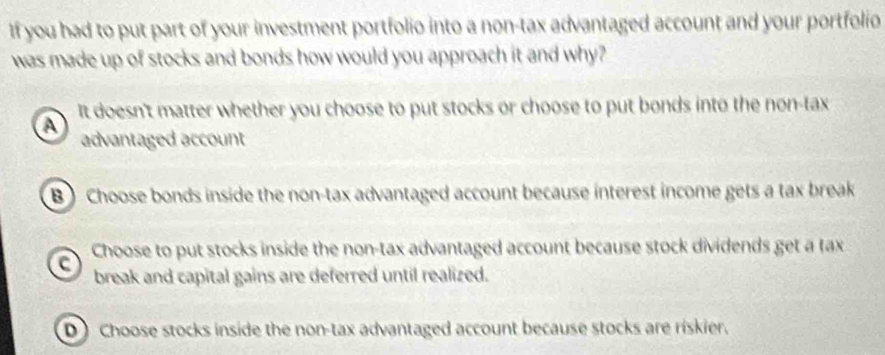 If you had to put part of your investment portfolio into a non-tax advantaged account and your portfolio
was made up of stocks and bonds how would you approach it and why?
a It doesn't matter whether you choose to put stocks or choose to put bonds into the non-tax
advantaged account
B Choose bonds inside the non-tax advantaged account because interest income gets a tax break
a Choose to put stocks inside the non-tax advantaged account because stock dividends get a tax
break and capital gains are deferred until realized.
D Choose stocks inside the non-tax advantaged account because stocks are riskier.