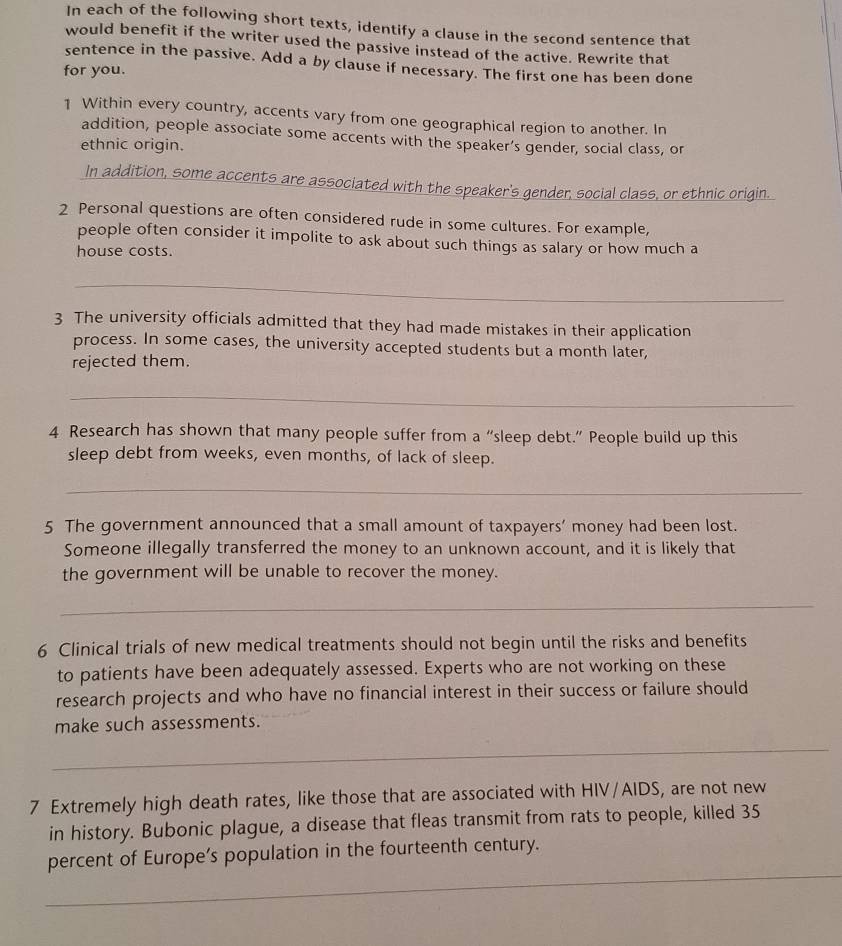 In each of the following short texts, identify a clause in the second sentence that 
would benefit if the writer used the passive instead of the active. Rewrite that 
sentence in the passive. Add a by clause if necessary. The first one has been done 
for you. 
1 Within every country, accents vary from one geographical region to another. In 
addition, people associate some accents with the speaker’s gender, social class, or 
ethnic origin. 
In addition, some accents are associated with the speaker's gender, social class, or ethnic origin. 
2 Personal questions are often considered rude in some cultures. For example, 
people often consider it impolite to ask about such things as salary or how much a 
house costs. 
_ 
3 The university officials admitted that they had made mistakes in their application 
process. In some cases, the university accepted students but a month later, 
rejected them. 
_ 
4 Research has shown that many people suffer from a “sleep debt.” People build up this 
sleep debt from weeks, even months, of lack of sleep. 
_ 
5 The government announced that a small amount of taxpayers’ money had been lost. 
Someone illegally transferred the money to an unknown account, and it is likely that 
the government will be unable to recover the money. 
_ 
6 Clinical trials of new medical treatments should not begin until the risks and benefits 
to patients have been adequately assessed. Experts who are not working on these 
research projects and who have no financial interest in their success or failure should 
make such assessments. 
_ 
7 Extremely high death rates, like those that are associated with HIV/AIDS, are not new 
in history. Bubonic plague, a disease that fleas transmit from rats to people, killed 35
_ 
percent of Europe’s population in the fourteenth century.