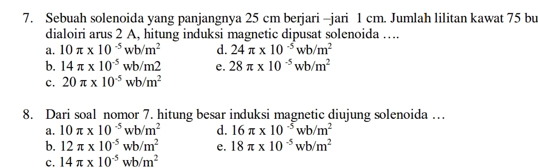 Sebuah solenoida yang panjangnya 25 cm berjari -jari 1 cm. Jumlah lilitan kawat 75 bu
dialoiri arus 2 A, hitung induksi magnetic dipusat solenoida …..
a. 10π * 10^(-5)wb/m^2 d. 24π * 10^(-5)wb/m^2
b. 14π * 10^(-5)wb/m2 e. 28π * 10^(-5)wb/m^2
c. 20π * 10^(-5)wb/m^2
8. Dari soal nomor 7. hitung besar induksi magnetic diujung solenoida …
a. 10π * 10^(-5)wb/m^2 d. 16π * 10^(-5)wb/m^2
b. 12π * 10^(-5)wb/m^2 e. 18π * 10^(-5)wb/m^2
c. 14π * 10^(-5)wb/m^2