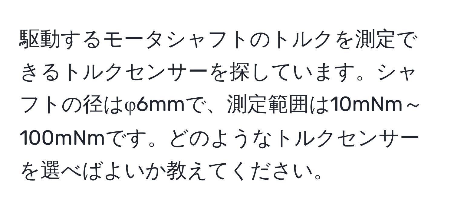 駆動するモータシャフトのトルクを測定できるトルクセンサーを探しています。シャフトの径はφ6mmで、測定範囲は10mNm～100mNmです。どのようなトルクセンサーを選べばよいか教えてください。