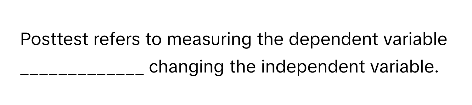 Posttest refers to measuring the dependent variable _____________ changing the independent variable.