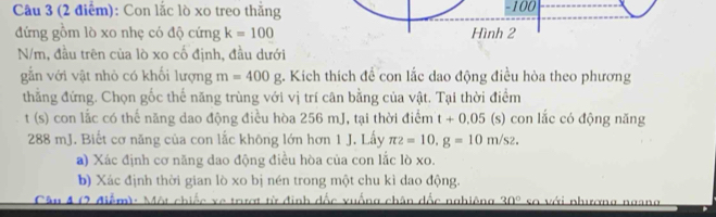 Con lắc lò xo treo thắng -100
đứng gồm lò xo nhẹ có độ cứng k=100 Hình 2
N/m, đầu trên của lò xo cổ định, đầu dưới 
gẫn với vật nhỏ có khối lượng m=400g. Kích thích đề con lắc dao động điều hòa theo phương 
thẳằng đứng. Chọn gốc thế năng trùng với vị trí cân bằng của vật. Tại thời điểm 
t (s) con lắc có thế năng dao động điều hòa 256 mJ, tại thời điểm t+0.05 (s) con lắc có động năng
288 mJ. Biết cơ năng của con lắc không lớn hơn 1 J. Lấy π 2=10.g=10m/s2. 
a) Xác định cơ năng dao động điều hòa của con lắc lò xo. 
b) Xác định thời gian lò xo bị nén trong một chu kì dao động. 
Câu 4 (2 điểm): Một chiếc xe trượt từ định dốc xuống chân dốc nghiêng 30° so với nhương ngan