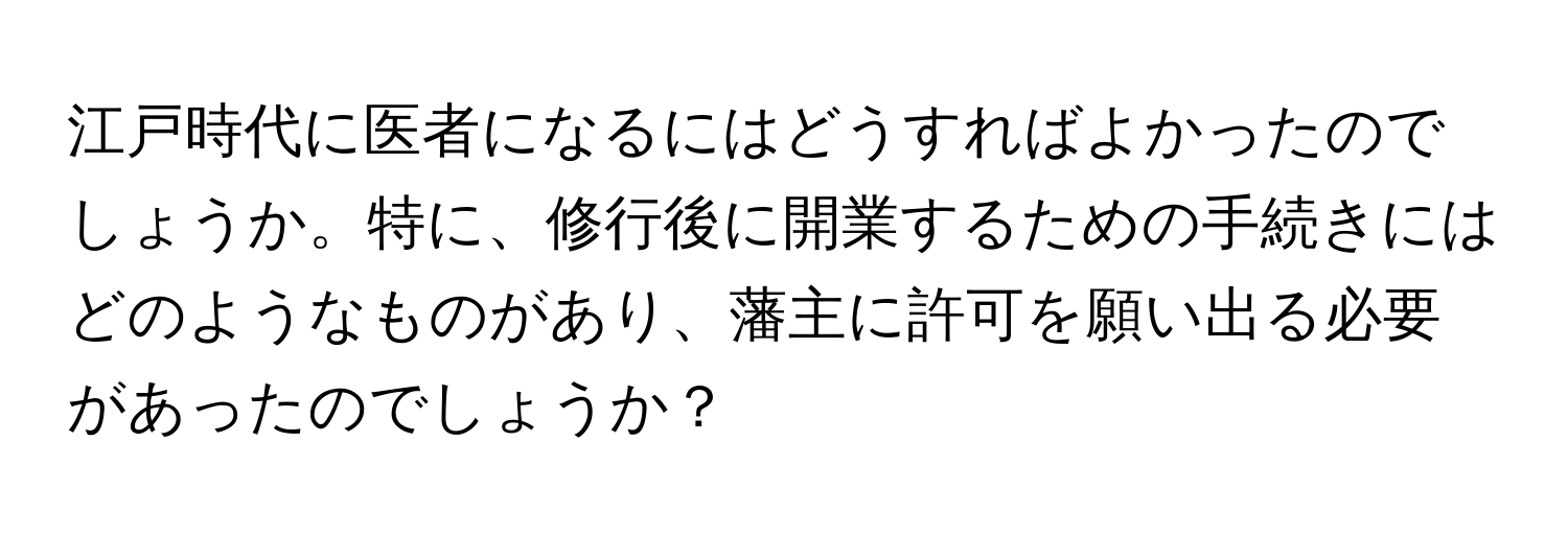 江戸時代に医者になるにはどうすればよかったのでしょうか。特に、修行後に開業するための手続きにはどのようなものがあり、藩主に許可を願い出る必要があったのでしょうか？