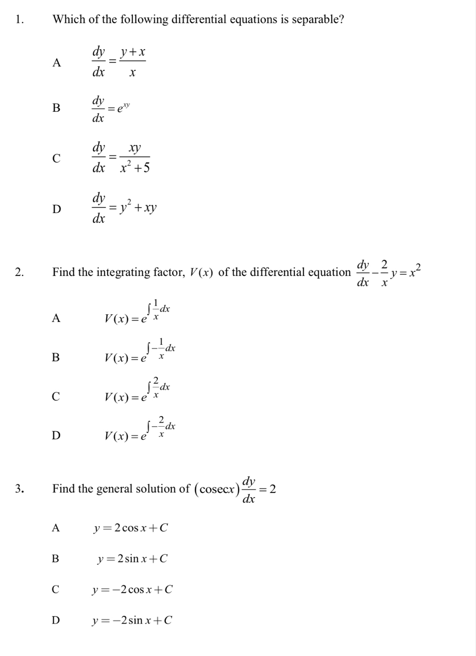 Which of the following differential equations is separable?
A  dy/dx = (y+x)/x 
B  dy/dx =e^(xy)
C  dy/dx = xy/x^2+5 
D  dy/dx =y^2+xy
2. Find the integrating factor, V(x) of the differential equation  dy/dx - 2/x y=x^2
A V(x)=e^(∈t frac 1)xdx
B V(x)=e^(∈t -frac 1)xdx
C V(x)=e^(∈t frac 2)xdx
D V(x)=e^(∈t -frac 2)xdx
3. Find the general solution of (cosec x) dy/dx =2
A y=2cos x+C
B y=2sin x+C
C y=-2cos x+C
D y=-2sin x+C