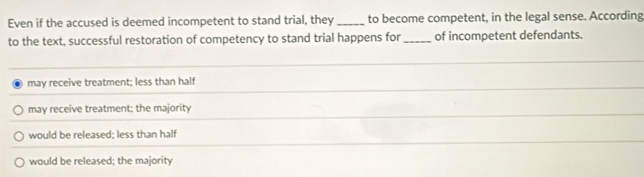 Even if the accused is deemed incompetent to stand trial, they _to become competent, in the legal sense. According
to the text, successful restoration of competency to stand trial happens for_ of incompetent defendants.
may receive treatment; less than half
may receive treatment; the majority
would be released; less than half
would be released; the majority