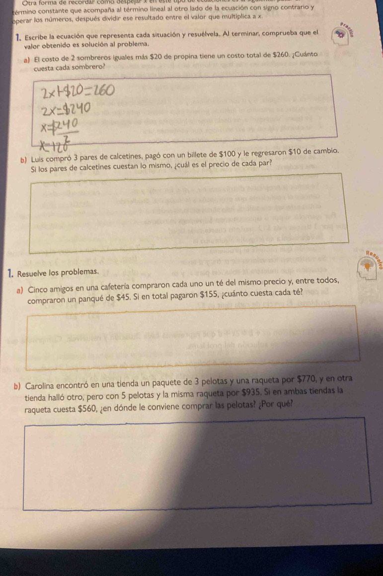 Otra forma de recordar como despejar en este tipo 
término constante que acompaña al término lineal al otro lado de la ecuación con signo contrario y 
operar los números, después dividir ese resultado entre el valor que multiplica a x
1. Escribe la ecuación que representa cada situación y resuélvela. Al terminar, comprueba que el 
valor obtenido es solución al problema. 
a) El costo de 2 sombreros iguales más $20 de propina tiene un costo total de $260. ¿Cuánto 
cuesta cada sombrero? 
b) Luis compró 3 pares de calcetines, pagó con un billete de $100 y le regresaron $10 de cambio. 
Si los pares de calcetines cuestan lo mismo, ¿cuál es el precio de cada par? 
1. Resuelve los problemas. 
a) Cinco amigos en una cafetería compraron cada uno un té del mismo precio y, entre todos, 
compraron un panqué de $45. Si en total pagaron $155, ¿cuánto cuesta cada té? 
b) Carolina encontró en una tienda un paquete de 3 pelotas y una raqueta por $770, y en otra 
tienda halló otro, pero con 5 pelotas y la misma raqueta por $935. Si en ambas tiendas la 
raqueta cuesta $560, ¿en dónde le conviene comprar las pelotas? ¿Por qué?