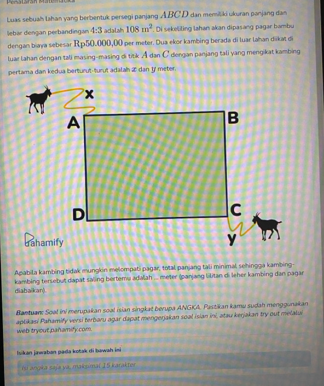 Penalarán Matematka 
Luas sebuah lahan yang berbentuk persegi panjang ABCD dan memiliki ukuran panjang dan 
lebar dengan perbandingan 4:3 adalah 108m^2. Di sekeliling lahan akan dipasang pagar bambu 
dengan biaya sebesar Rp50.000,00 per meter. Dua ekor kambing berada di luar lahan diikat di 
luar lahan dengan tali masing-masing di titik A dan C dengan panjang tali yang mengikat kambing 
pertama dan kedua berturut-turut adalah æ dan y meter. 
Apabila kambing tidak mungkin melompati pagar, total panjang tali minimal sehingga kambing- 
kambing tersebut dapat saling bertemu adalah ... meter (panjang lilitan di leher kambing dan pagar 
diabaikan). 
Bantuan: Soal ini merupakan soal isian singkat berupa ANGKA. Pastikan kamu sudah menggunakan 
aplikasi Pahamify versi terbaru agar dapat mengerjakan soal isian ini, atau kerjakan try out melalui 
web tryout.pahamify.com. 
Isikan jawaban pada kotak di bawah ini 
si angka saja ya, maksimal 15 karakter