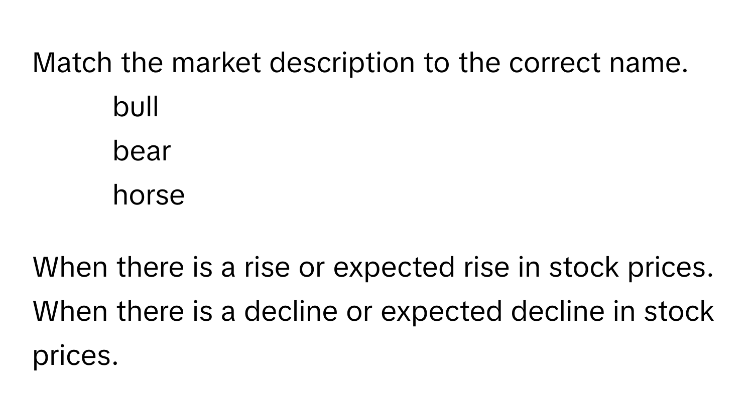 Match the market description to the correct name.

1.  bull
2.  bear
3.  horse

When there is a rise or expected rise in stock prices.
When there is a decline or expected decline in stock prices.