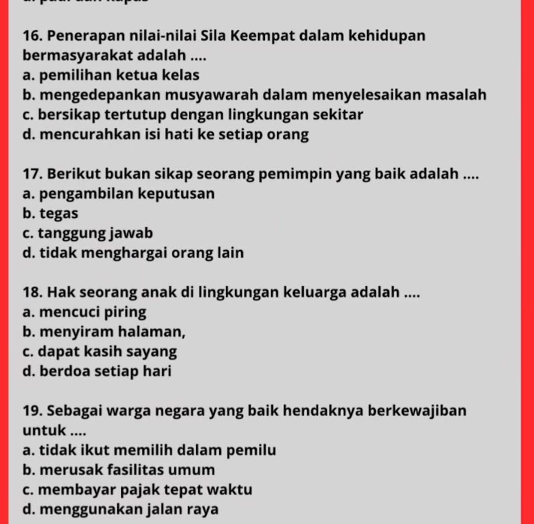 Penerapan nilai-nilai Sila Keempat dalam kehidupan
bermasyarakat adalah ....
a. pemilihan ketua kelas
b. mengedepankan musyawarah dalam menyelesaikan masalah
c. bersikap tertutup dengan lingkungan sekitar
d. mencurahkan isi hati ke setiap orang
17. Berikut bukan sikap seorang pemimpin yang baik adalah ....
a. pengambilan keputusan
b. tegas
c. tanggung jawab
d. tidak menghargai orang lain
18. Hak seorang anak di lingkungan keluarga adalah ....
a. mencuci piring
b. menyiram halaman,
c. dapat kasih sayang
d. berdoa setiap hari
19. Sebagai warga negara yang baik hendaknya berkewajiban
untuk ....
a. tidak ikut memilih dalam pemilu
b. merusak fasilitas umum
c. membayar pajak tepat waktu
d. menggunakan jalan raya