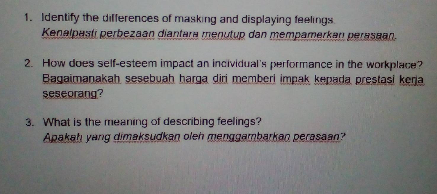 Identify the differences of masking and displaying feelings. 
Kenalpasti perbezaan diantara menutup dan mempamerkan perasaan. 
2. How does self-esteem impact an individual's performance in the workplace? 
Bagaimanakah sesebuah harga diri memberi impak kepada prestasi kerja 
seseorang? 
3. What is the meaning of describing feelings? 
Apakah yang dimaksudkan oleh menggambarkan perasaan?