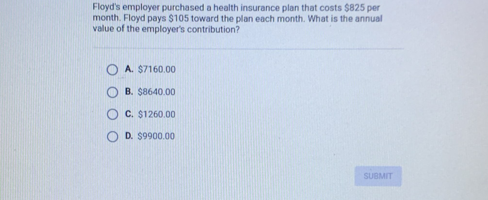 Floyd's employer purchased a health insurance plan that costs $825 per
month. Floyd pays $105 toward the plan each month. What is the annual
value of the employer's contribution?
A. $7160.00
B. $8640.00
C. $1260.00
D. $9900.00
SUBMIT