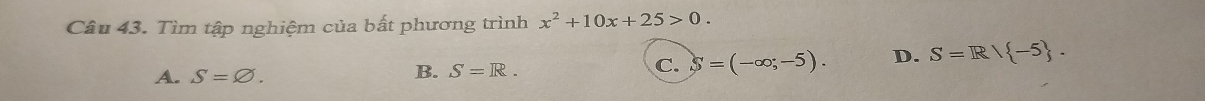 Tìm tập nghiệm của bất phương trình x^2+10x+25>0.
A. S=varnothing. B. S=R. C. S=(-∈fty ;-5).
D. S=R/ -5.