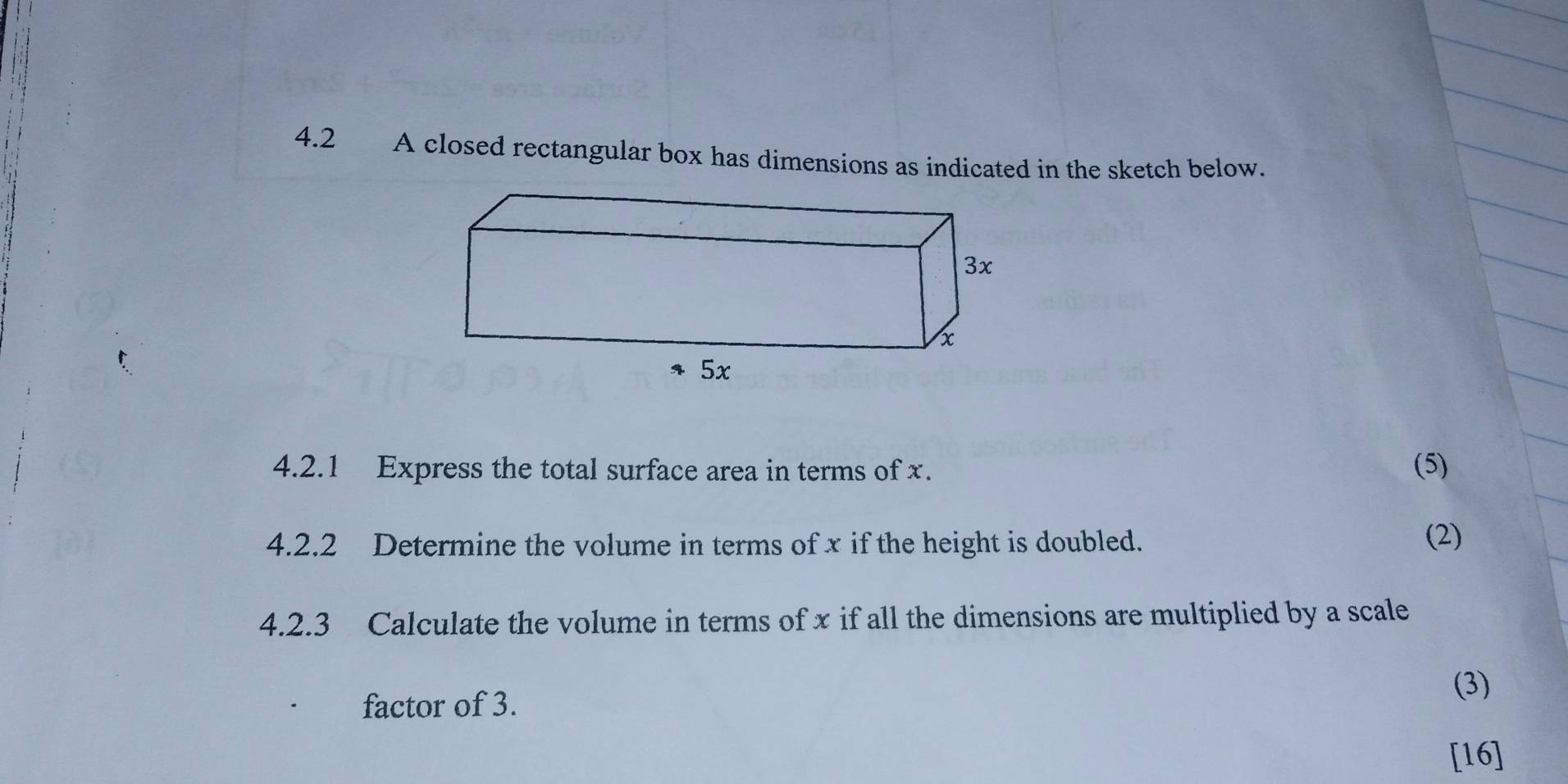 4.2 A closed rectangular box has dimensions as indicated in the sketch below. 
4.2.1 Express the total surface area in terms of x. (5) 
4.2.2 Determine the volume in terms of x if the height is doubled. (2) 
4.2.3 Calculate the volume in terms of x if all the dimensions are multiplied by a scale 
factor of 3. 
(3) 
[16]