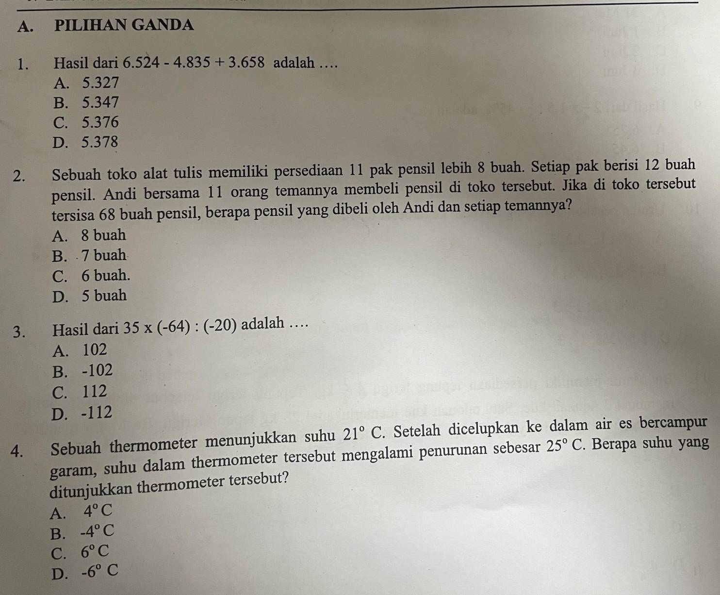 PILIHAN GANDA
1. Hasil dari 6.524-4.835+3.658 adalah …
A. 5.327
B. 5.347
C. 5.376
D. 5.378
2. Sebuah toko alat tulis memiliki persediaan 11 pak pensil lebih 8 buah. Setiap pak berisi 12 buah
pensil. Andi bersama 11 orang temannya membeli pensil di toko tersebut. Jika di toko tersebut
tersisa 68 buah pensil, berapa pensil yang dibeli oleh Andi dan setiap temannya?
A. 8 buah
B. 7 buah
C. 6 buah.
D. 5 buah
3. Hasil dari 35* (-64):(-20) adalah …
A. 102
B. -102
C. 112
D. -112
4. Sebuah thermometer menunjukkan suhu 21°C. Setelah dicelupkan ke dalam air es bercampur
garam, suhu dalam thermometer tersebut mengalami penurunan sebesar 25°C. Berapa suhu yang
ditunjukkan thermometer tersebut?
A. 4°C
B. -4°C
C. 6°C
D. -6°C