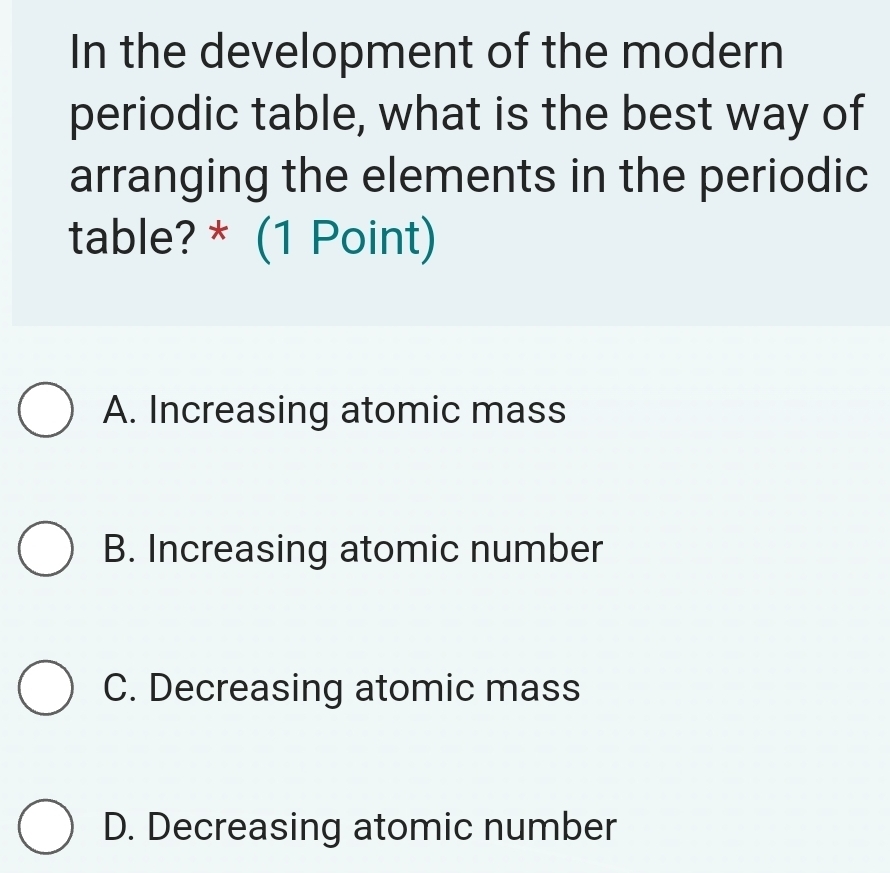 In the development of the modern
periodic table, what is the best way of
arranging the elements in the periodic
table? * (1 Point)
A. Increasing atomic mass
B. Increasing atomic number
C. Decreasing atomic mass
D. Decreasing atomic number