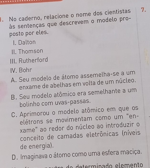 No caderno, relacione o nome dos cientistas 7.
às sentenças que descrevem o modelo pro-
posto por eles.
1. Dalton
II. Thomson
III. Rutherford
IV. Bohr
A. Seu modelo de átomo assemelha-se a um
enxame de abelhas em volta de um núcleo.
B. Seu modelo atômico era semelhante a um
bolinho com uvas-passas.
C. Aprimorou o modelo atômico em que os
elétrons se movimentam como um "en-
xame" ao redor do núcleo ao introduzir o
conceito de camadas eletrônicas (níveis
de energia).
D. Imaginava o átomo como uma esfera maciça.