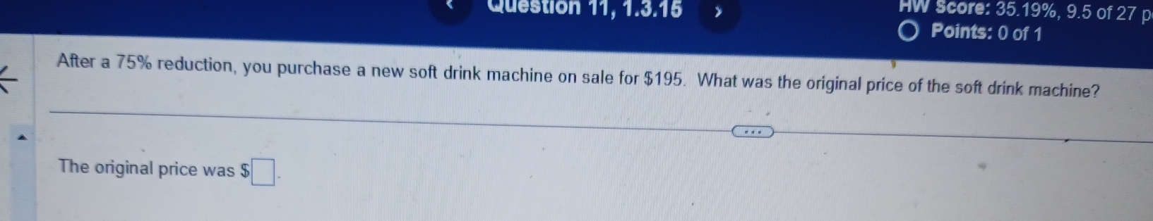 Question 11, 1.3.16 
HW Score: 35.19%, 9.5 of 27 p 
Points: 0 of 1 
After a 75% reduction, you purchase a new soft drink machine on sale for $195. What was the original price of the soft drink machine? 
The original price was $□.