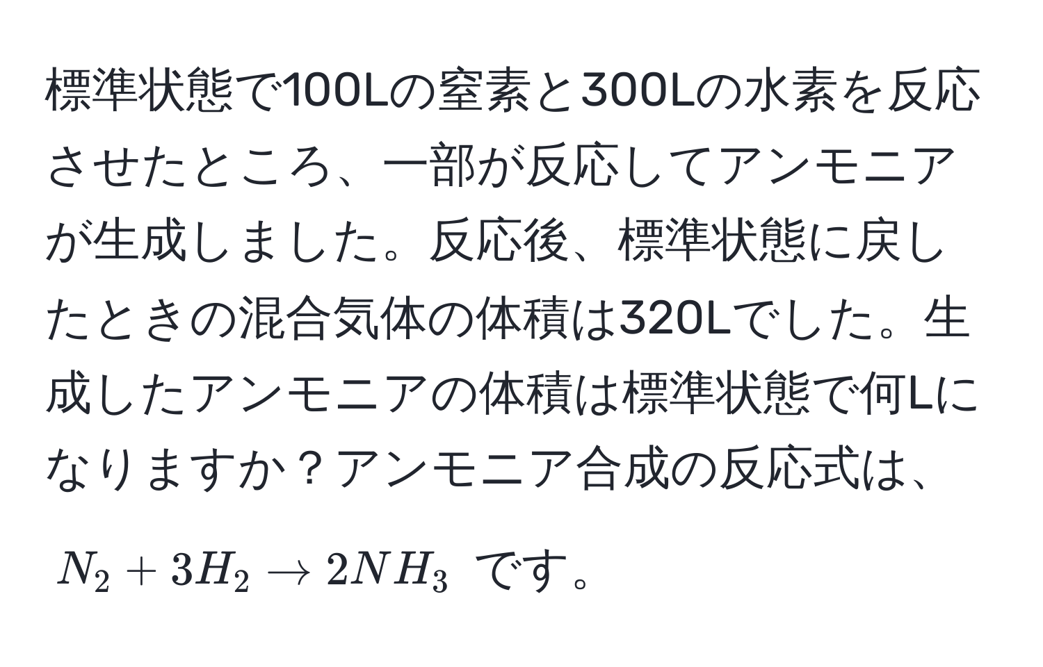 標準状態で100Lの窒素と300Lの水素を反応させたところ、一部が反応してアンモニアが生成しました。反応後、標準状態に戻したときの混合気体の体積は320Lでした。生成したアンモニアの体積は標準状態で何Lになりますか？アンモニア合成の反応式は、 $N_2 + 3H_2 arrow 2NH_3$ です。