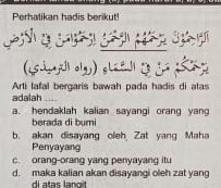 Perhatikan hadis berikut!
_

Arti lafal bergaris bawah pada hadis di atas
adalah
a. hendaklah kalian sayangi orang yang
berada di bumi
b. akan disayang oleh Zat yang Maha
Penyayang
c. orang-orang yang penyayang itu
d. maka kalian akan disayangi oleh zat yang
di atas langit