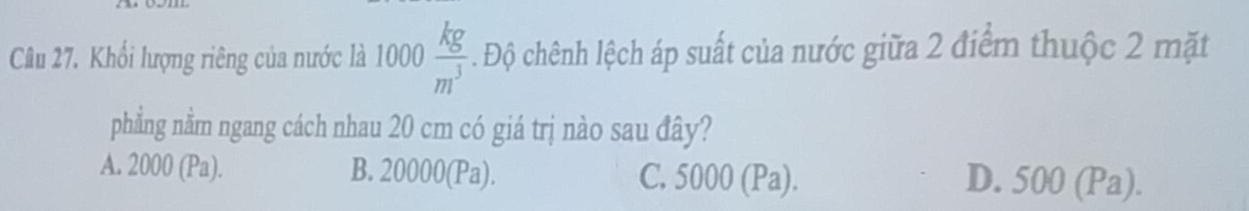 Khối lượng riêng của nước là 1000 kg/m^3 . Độ chênh lệch áp suất của nước giữa 2 điểm thuộc 2 mặt
phẳng nằm ngang cách nhau 20 cm có giá trị nào sau đây?
A. 2000 (Pa). B. 20000 (Pa). C. : sin nn(D 00(Pa)
D. 500(Pa).