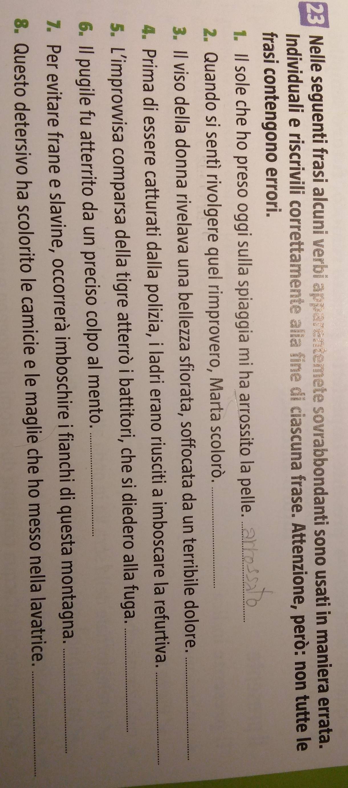 Nelle seguenti frasi alcuni verbi apparentemete sovrabbondanti sono usati in maniera errata. 
Individuali e riscrivili correttamente alia fine di ciascuna frase. Attenzione, però: non tutte le 
frasi contengono errori. 
. Il sole che ho preso oggi sulla spiaggia mi ha arrossito la pelle._ 
2. Quando si sentí rivolgere quel rimprovero, Marta scolorò._ 
3. Il viso della donna rivelava una bellezza sfiorata, soffocata da un terribile dolore._ 
4. Prima di essere catturati dalla polizia, i ladri erano riusciti a imboscare la refurtiva._ 
5. L’improvvisa comparsa della tigre atterrò i battitori, che si diedero alla fuga._ 
6. Il pugile fu atterrito da un preciso colpo al mento._ 
7. Per evitare frane e slavine, occorrerà imboschire i fianchi di questa montagna._ 
8. Questo detersivo ha scolorito le camicie e le maglie che ho messo nella lavatrice._