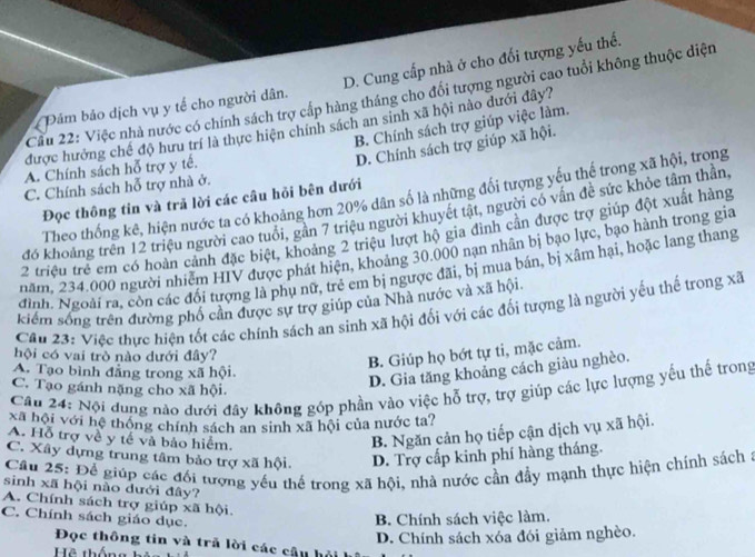 Dảm bảo dịch vụ y tế cho người dân. D. Cung cấp nhà ở cho đối tượng yếu thế.
Cầu 22: Việc nhà nước có chính sách trợ cấp hàng tháng cho đổi tượng người cao tuổi không thuộc diện
B. Chính sách trợ giúp việc làm.
được hưởng chế độ hưu trí là thực hiện chính sách an sinh xã hội nào dưới đây?
D. Chính sách trợ giúp xã hội.
A. Chính sách hỗ trợ y tế.
C. Chính sách hỗ trợ nhà ở.
Theo thống kê, hiện nước ta có khoảng hơn 20% dân số là những đối tượng yếu thế trong xã hội, trong
Đọc thông tin và trả lời các câu hỏi bên dưới
đó khoảng trên 12 triệu người cao tuổi, gần 7 triệu người khuyết tật, người có vấn đề sức khỏe tâm thần,
2 triệu trẻ em có hoàn cảnh đặc biệt, khoảng 2 triệu lượt hộ gia đình cần được trợ giúp đột xuất hàng
năm. 234.000 người nhiễm HIV được phát hiện, khoảng 30.000 nạn nhân bị bạo lực, bạo hành trong gia
đình. Ngoài ra, còn các đối tượng là phụ nữ, trẻ em bị ngược đãi, bị mua bán, bị xâm hại, hoặc lang thang
kiểm sống trên đường phố cân được sự trợ giúp của Nhà nước và xã hội.
Cầu 23: Việc thực hiện tốt các chính sách an sinh xã hội đối với các đối tượng là người yếu thể trong xã
hội có vai trò nào dưới đây?
B. Giúp họ bớt tự ti, mặc cảm.
A. Tạo bình đẳng trong xã hội.
D. Gia tăng khoảng cách giàu nghèo.
Câu 24: Nội dung nào đưới đây không góp phần vào việc hỗ trợ, trợ giúp các lực lượng yếu thể trong
C. Tạo gánh nặng cho xã hội.
Xã hội với hệ thông chính sách an sinh xã hội của nước ta?
A. Hỗ trợ về y tế và bảo hiểm.
B. Ngăn cản họ tiếp cận dịch vụ xã hội.
C. Xây dựng trung tâm bảo trợ xã hội. D. Trợ cấp kinh phí hàng tháng.
Câu 25: Để giúp các đối tượng yếu thế trong xã hội, nhà nước cần đầy mạnh thực hiện chính sách a
sinh xã hội nào dưới đây?
A. Chính sách trợ giúp xã hội.
C. Chính sách giáo dục.
B. Chính sách việc làm.
D. Chính sách xóa đói giảm nghèo.
Đọc thông tin và trả lời các câu hội h
Hệ thống hản