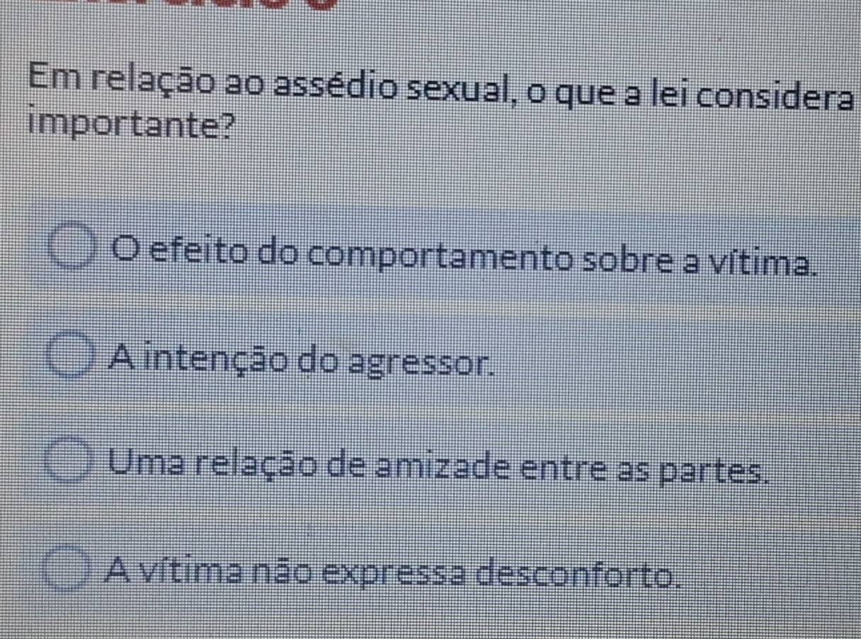 Em relação ao assédio sexual, o que a lei considera
importante?
O efeito do comportamento sobre a vítima.
A intenção do agressor.
Uma relação de amizade entre as partes.
A vítima não expressa desconforto.