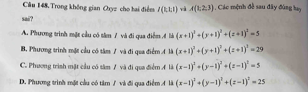 Trong không gian Oxyz cho hai điểm I(1;1;1) và A(1;2;3). Các mệnh đề sau đây đúng hay
sai?
A. Phương trình mặt cầu có tâm / và đi qua điểm Á là (x+1)^2+(y+1)^2+(z+1)^2=5
B. Phương trình mặt cầu có tâm / và đi qua điểm Á là (x+1)^2+(y+1)^2+(z+1)^2=29
C. Phương trình mặt cầu có tâm / và đi qua điểm A là (x-1)^2+(y-1)^2+(z-1)^2=5
D. Phương trình mặt cầu có tâm / và đi qua điểm Á là (x-1)^2+(y-1)^2+(z-1)^2=25