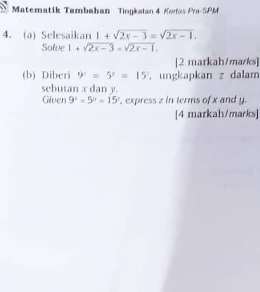 Matematik Tambahan Tingkatan 4 Korfas Pra-SPM 
4. (a) Selesaikan 1+sqrt(2x-3)=sqrt(2x-1). 
Solve 1+sqrt(2x-3)=sqrt(2x-1). 
[2 markah/marks] 
(b) Diberi 9^(=5^?=15^! , ungkapkan z dalam 
sebutan x dan y. 
Given 9^x=5^y=15^z , express z in terms of x and y. 
[4 markah/marks]