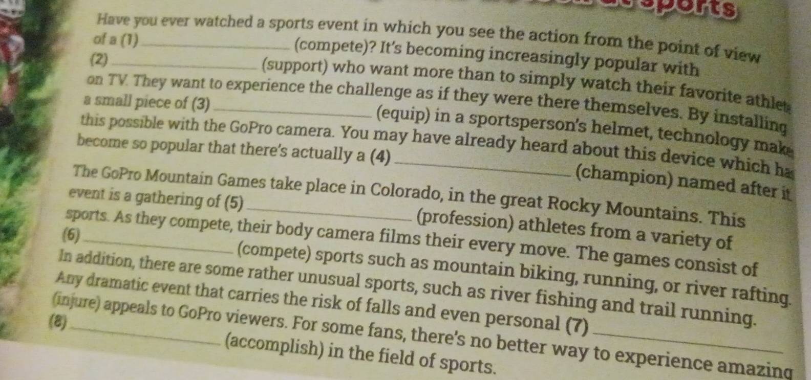 sports 
Have you ever watched a sports event in which you see the action from the point of view 
of a (1)_ 
(compete)? It’s becoming increasingly popular with 
(2)_ 
(support) who want more than to simply watch their favorite athlet 
on TV They want to experience the challenge as if they were there themselves. By installing 
a small piece of (3)_ 
(equip) in a sportsperson's helmet, technology mak 
this possible with the GoPro camera. You may have already heard about this device which ha 
become so popular that there's actually a (4) 
(champion) named after it 
The GoPro Mountain Games take place in Colorado, in the great Rocky Mountains. This 
event is a gathering of (5) 
(profession) athletes from a variety of 
(6)_ 
sports. As they compete, their body camera films their every move. The games consist of 
(compete) sports such as mountain biking, running, or river rafting. 
In addition, there are some rather unusual sports, such as river fishing and trail running. 
Any dramatic event that carries the risk of falls and even personal (7) 
(8)_ 
(injure) appeals to GoPro viewers. For some fans, there's no better way to experience amazing 
(accomplish) in the field of sports.